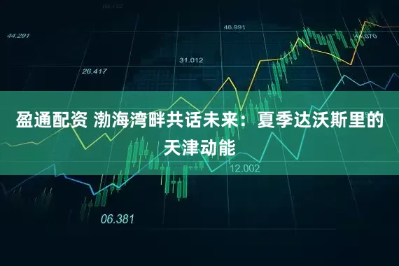 盈通配资 渤海湾畔共话未来：夏季达沃斯里的天津动能
