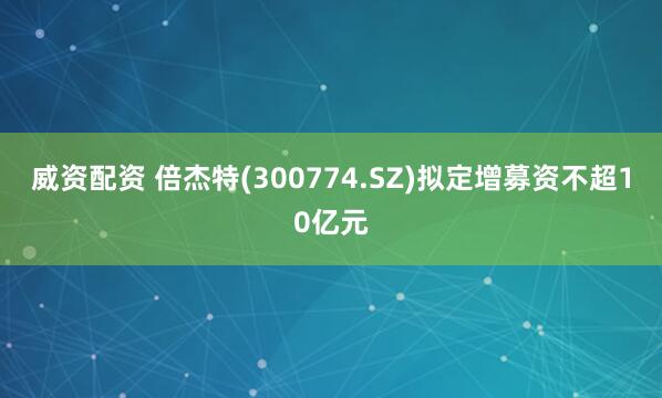 威资配资 倍杰特(300774.SZ)拟定增募资不超10亿元