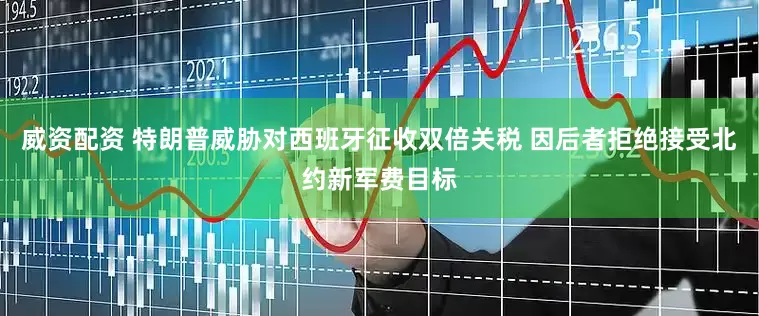 威资配资 特朗普威胁对西班牙征收双倍关税 因后者拒绝接受北约新军费目标
