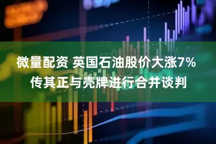 微量配资 英国石油股价大涨7% 传其正与壳牌进行合并谈判