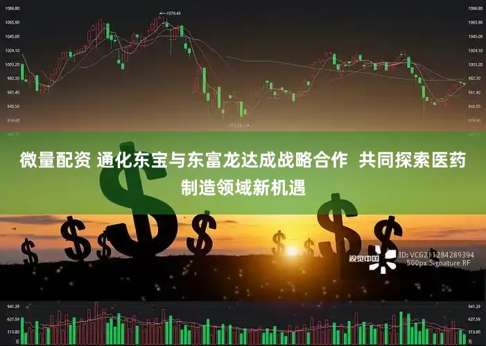 微量配资 通化东宝与东富龙达成战略合作  共同探索医药制造领域新机遇