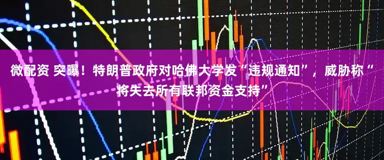 微配资 突曝！特朗普政府对哈佛大学发“违规通知”，威胁称“将失去所有联邦资金支持”
