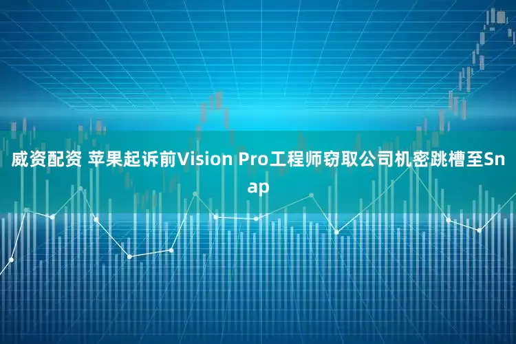 威资配资 苹果起诉前Vision Pro工程师窃取公司机密跳槽至Snap