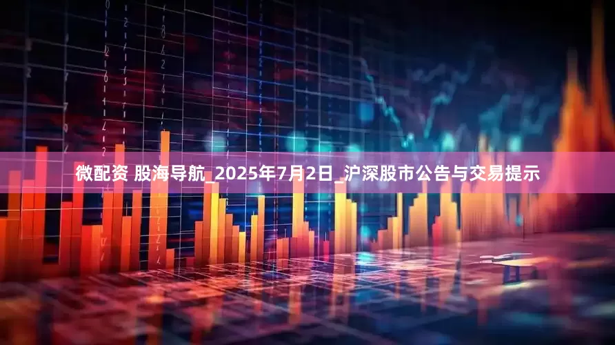 微配资 股海导航_2025年7月2日_沪深股市公告与交易提示