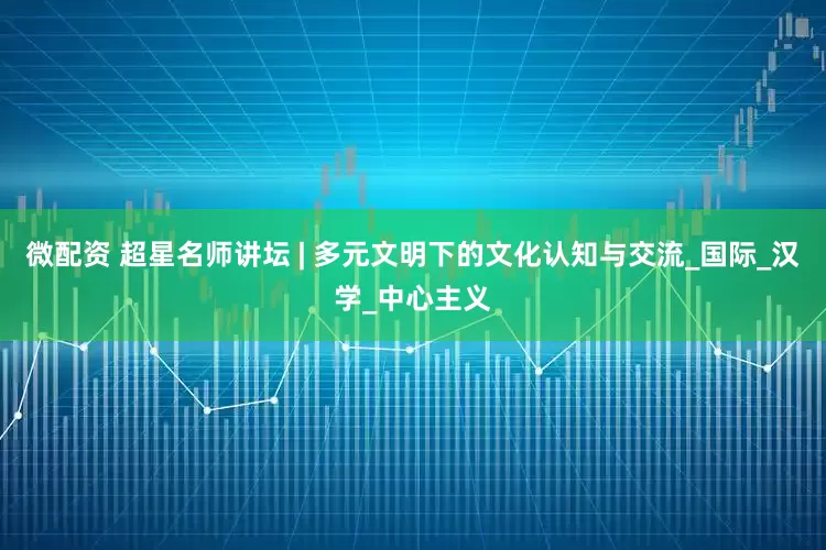 微配资 超星名师讲坛 | 多元文明下的文化认知与交流_国际_汉学_中心主义