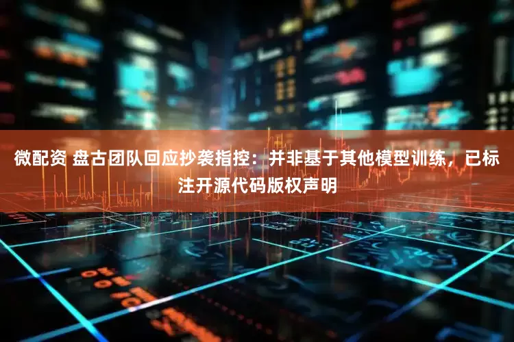 微配资 盘古团队回应抄袭指控：并非基于其他模型训练，已标注开源代码版权声明