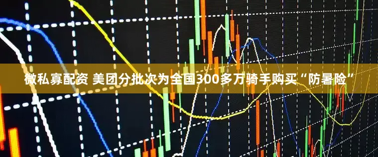 微私寡配资 美团分批次为全国300多万骑手购买“防暑险”