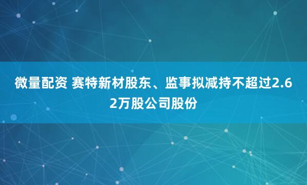 微量配资 赛特新材股东、监事拟减持不超过2.62万股公司股份