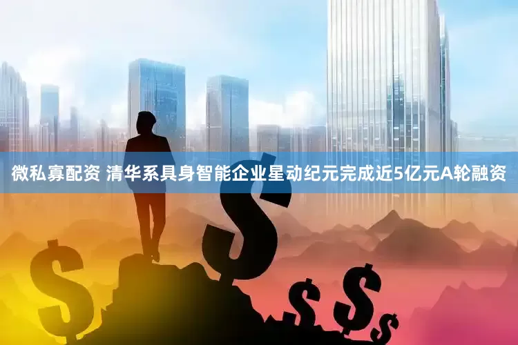微私寡配资 清华系具身智能企业星动纪元完成近5亿元A轮融资