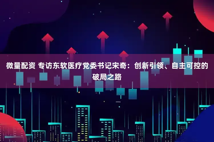 微量配资 专访东软医疗党委书记宋奇：创新引领、自主可控的破局之路