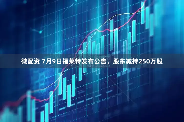微配资 7月9日福莱特发布公告，股东减持250万股