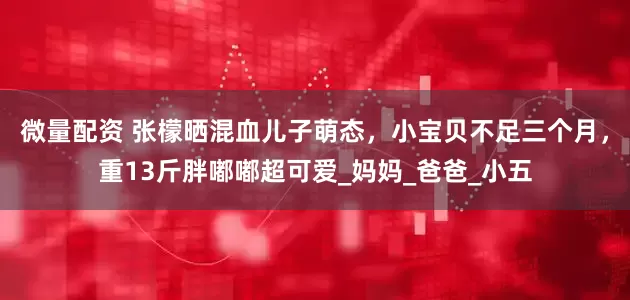 微量配资 张檬晒混血儿子萌态，小宝贝不足三个月，重13斤胖嘟嘟超可爱_妈妈_爸爸_小五