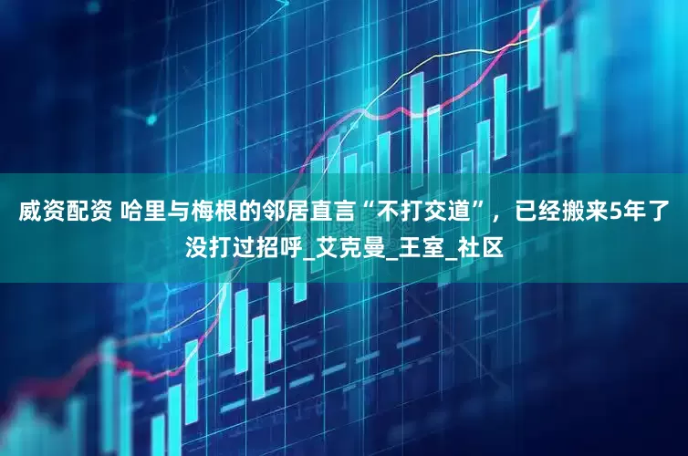 威资配资 哈里与梅根的邻居直言“不打交道”，已经搬来5年了没打过招呼_艾克曼_王室_社区