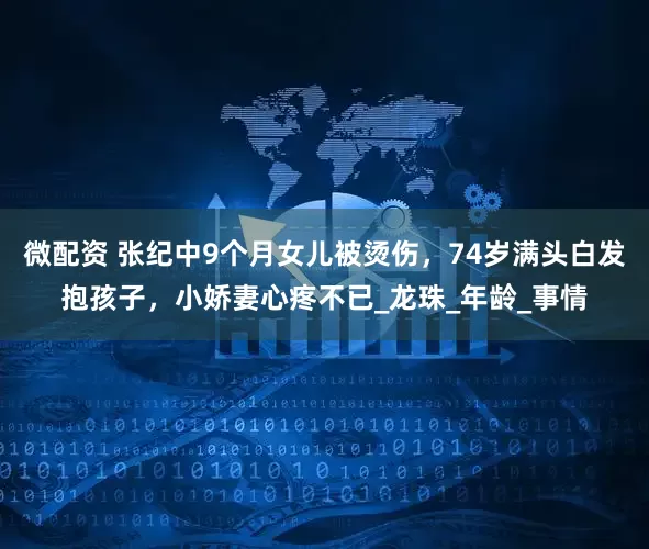微配资 张纪中9个月女儿被烫伤，74岁满头白发抱孩子，小娇妻心疼不已_龙珠_年龄_事情