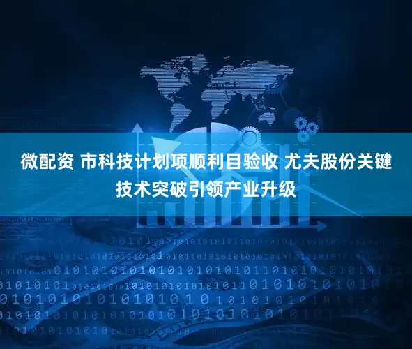 微配资 市科技计划项顺利目验收 尤夫股份关键技术突破引领产业升级