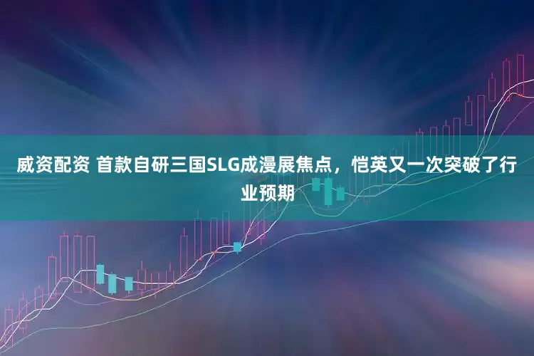 威资配资 首款自研三国SLG成漫展焦点，恺英又一次突破了行业预期