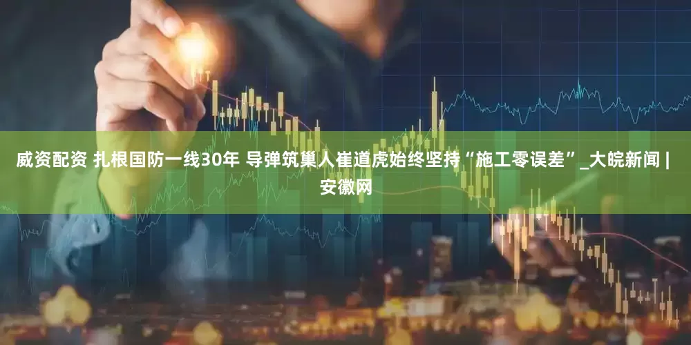 威资配资 扎根国防一线30年 导弹筑巢人崔道虎始终坚持“施工零误差”_大皖新闻 | 安徽网