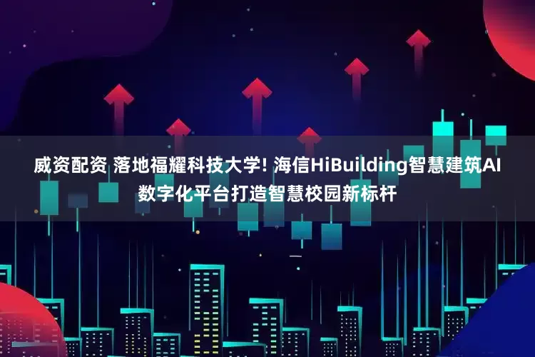 威资配资 落地福耀科技大学! 海信HiBuilding智慧建筑AI数字化平台打造智慧校园新标杆