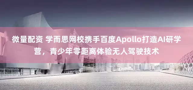 微量配资 学而思网校携手百度Apollo打造AI研学营，青少年零距离体验无人驾驶技术