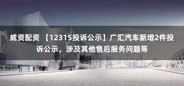 威资配资 【12315投诉公示】广汇汽车新增2件投诉公示，涉及其他售后服务问题等