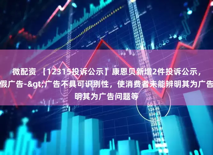 微配资 【12315投诉公示】康恩贝新增2件投诉公示，涉及虚假广告->广告不具可识别性，使消费者未能辨明其为广告问题等