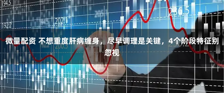 微量配资 不想重度肝病缠身，尽早调理是关键，4个阶段特征别忽视