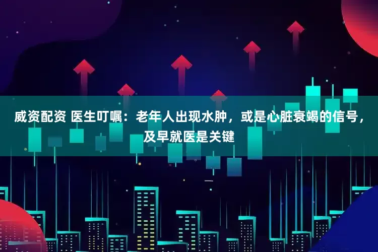 威资配资 医生叮嘱：老年人出现水肿，或是心脏衰竭的信号，及早就医是关键