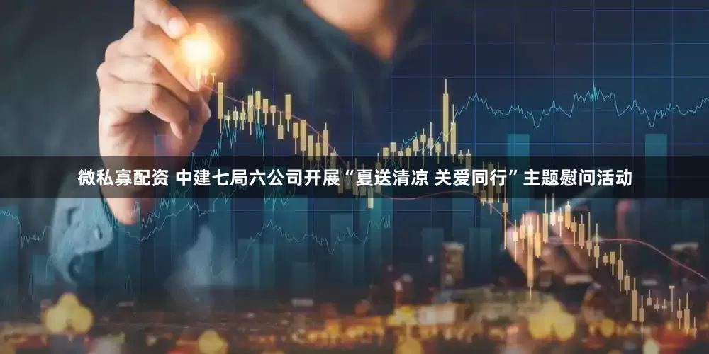 微私寡配资 中建七局六公司开展“夏送清凉 关爱同行”主题慰问活动