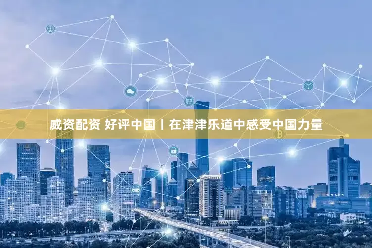 威资配资 好评中国丨在津津乐道中感受中国力量