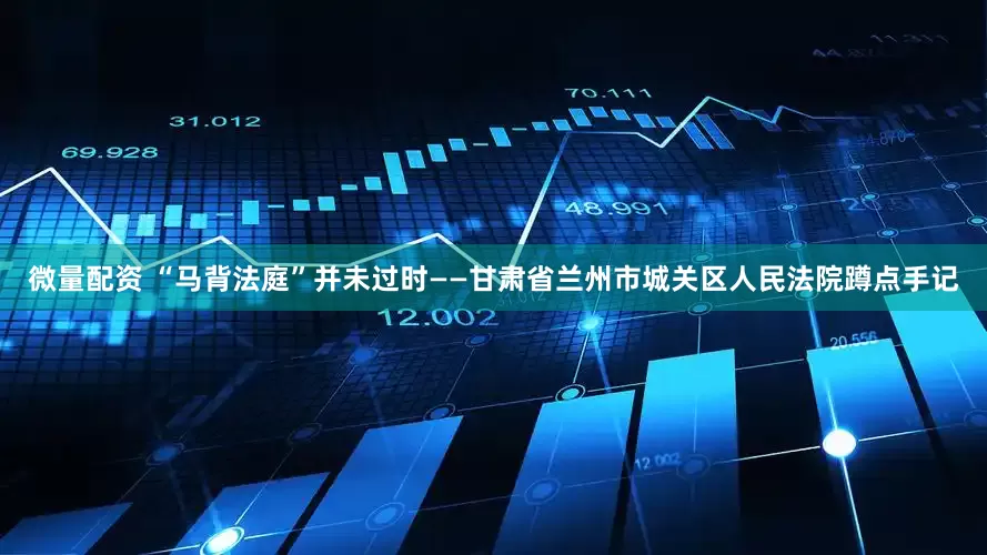 微量配资 “马背法庭”并未过时——甘肃省兰州市城关区人民法院蹲点手记
