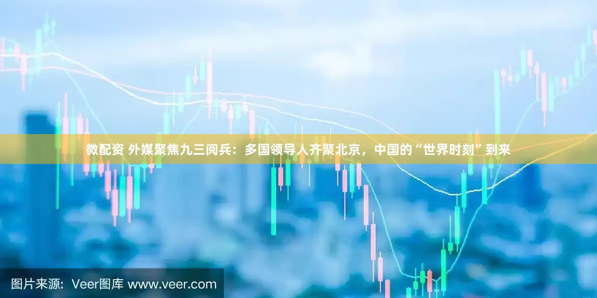 微配资 外媒聚焦九三阅兵：多国领导人齐聚北京，中国的“世界时刻”到来