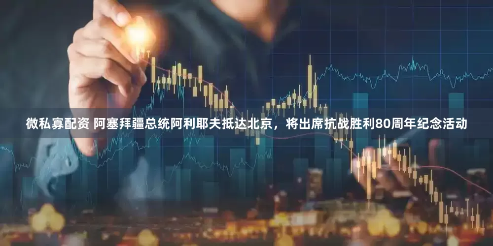 微私寡配资 阿塞拜疆总统阿利耶夫抵达北京，将出席抗战胜利80周年纪念活动