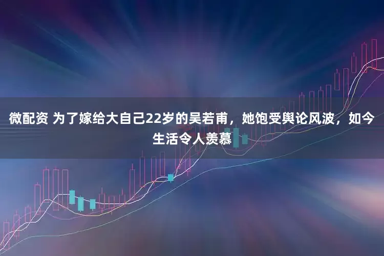 微配资 为了嫁给大自己22岁的吴若甫，她饱受舆论风波，如今生活令人羡慕