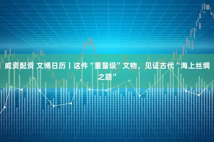 威资配资 文博日历丨这件“重量级”文物，见证古代“海上丝绸之路”