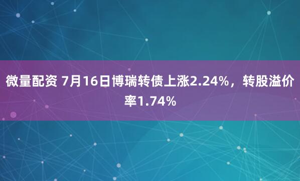 微量配资 7月16日博瑞转债上涨2.24%，转股溢价率1.74%