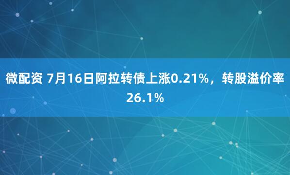 微配资 7月16日阿拉转债上涨0.21%，转股溢价率26.1%