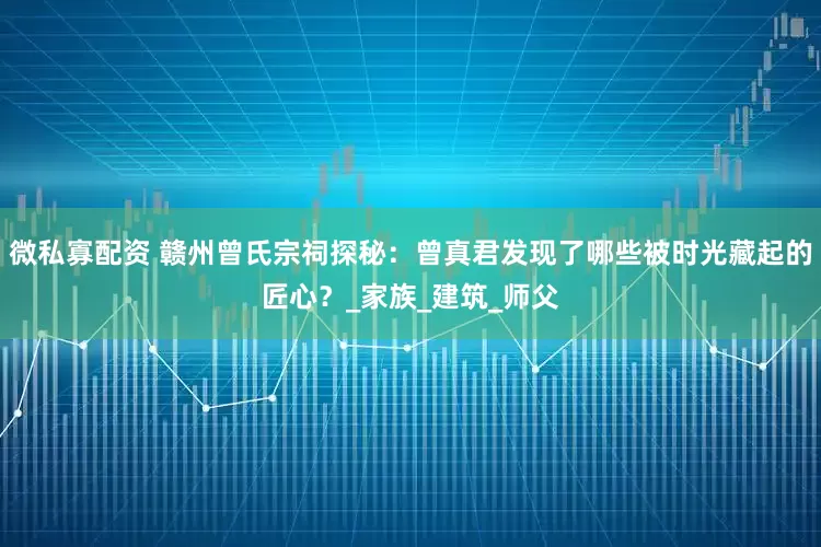 微私寡配资 赣州曾氏宗祠探秘：曾真君发现了哪些被时光藏起的匠心？_家族_建筑_师父