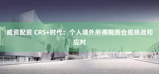 威资配资 CRS+时代：个人境外所得税务合规挑战和应对